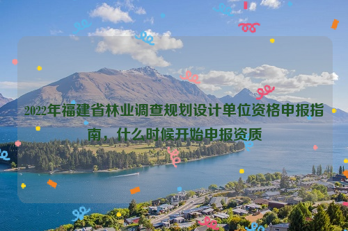 2022年福建省林業調查規劃設計單位資格申報指南，什么時候開始申報資質