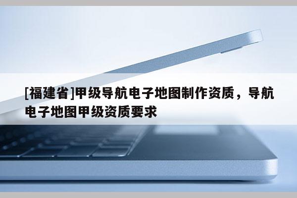 [福建省]甲級導航電子地圖制作資質，導航電子地圖甲級資質要求