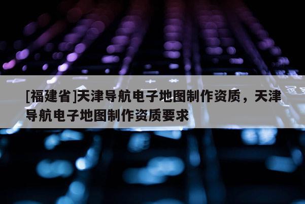 [福建省]天津導航電子地圖制作資質，天津導航電子地圖制作資質要求