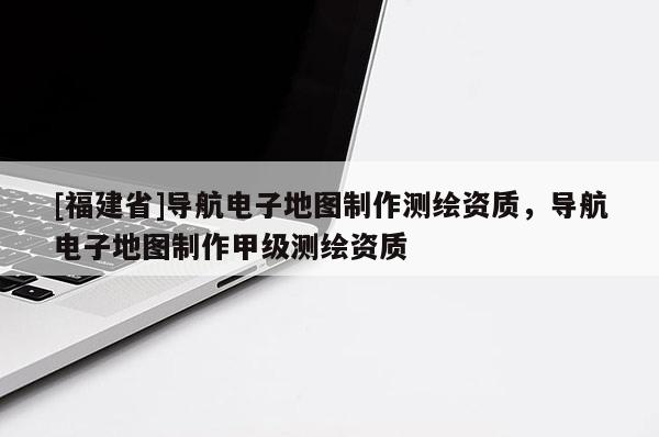 [福建省]導航電子地圖制作測繪資質，導航電子地圖制作甲級測繪資質