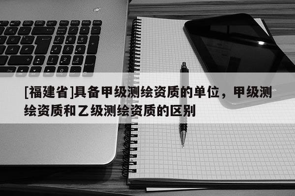 [福建省]具備甲級測繪資質的單位，甲級測繪資質和乙級測繪資質的區別