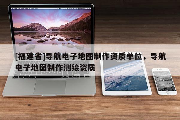 [福建省]導航電子地圖制作資質單位，導航電子地圖制作測繪資質