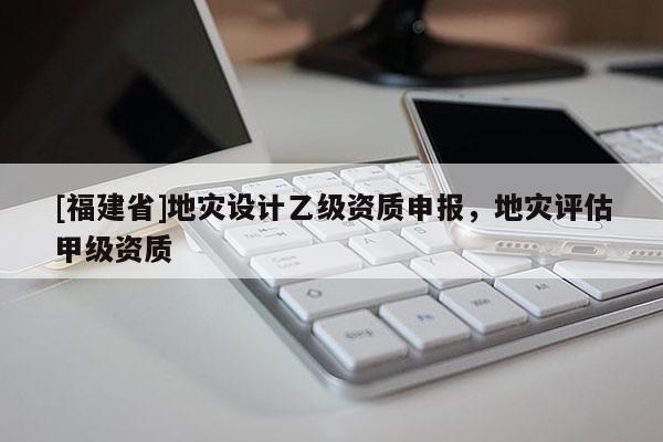 [福建省]地災設計乙級資質申報，地災評估甲級資質