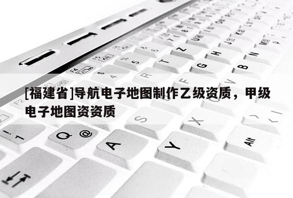 [福建省]導(dǎo)航電子地圖制作乙級資質(zhì)，甲級電子地圖資資質(zhì)