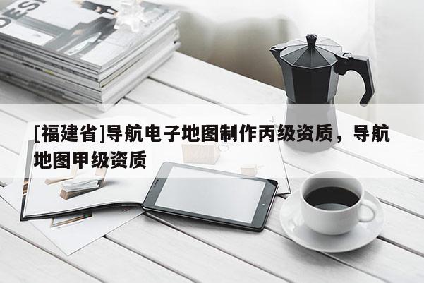 [福建省]導(dǎo)航電子地圖制作丙級資質(zhì)，導(dǎo)航地圖甲級資質(zhì)