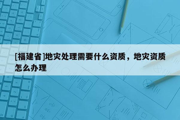 [福建省]地災處理需要什么資質，地災資質怎么辦理