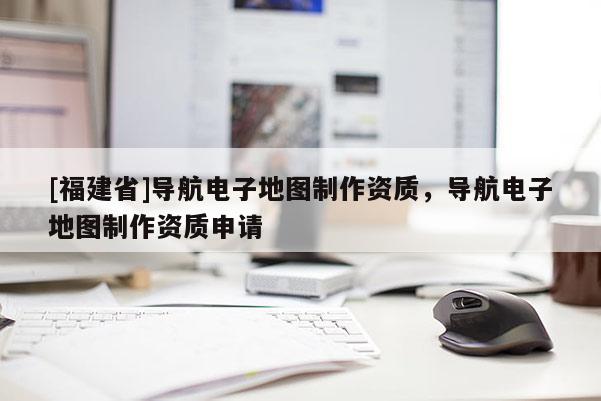 [福建省]導航電子地圖制作資質，導航電子地圖制作資質申請