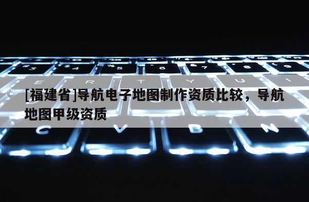 [福建省]導(dǎo)航電子地圖制作資質(zhì)比較，導(dǎo)航地圖甲級資質(zhì)