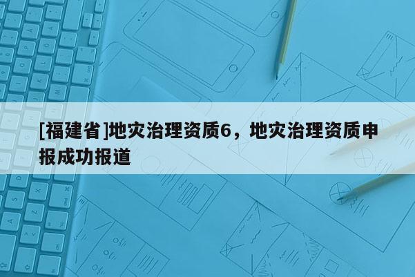 [福建省]地災治理資質6，地災治理資質申報成功報道