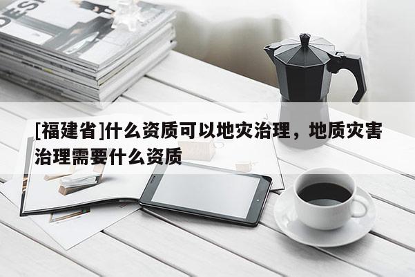 [福建省]什么資質可以地災治理，地質災害治理需要什么資質