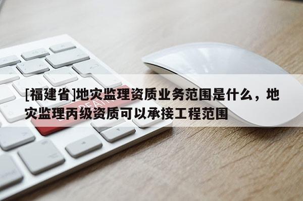 [福建省]地災監理資質業務范圍是什么，地災監理丙級資質可以承接工程范圍