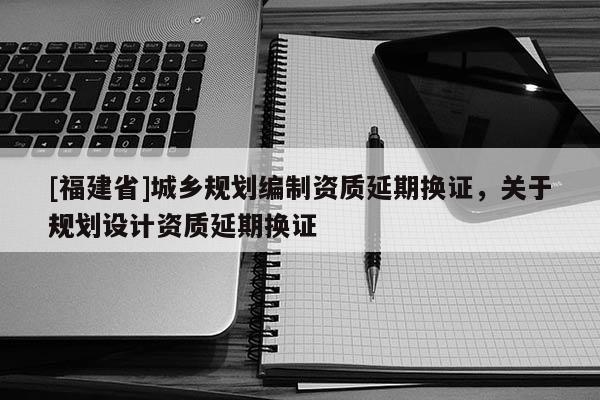 [福建省]城鄉(xiāng)規(guī)劃編制資質延期換證，關于規(guī)劃設計資質延期換證