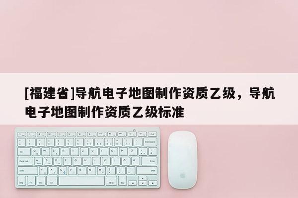 [福建省]導(dǎo)航電子地圖制作資質(zhì)乙級，導(dǎo)航電子地圖制作資質(zhì)乙級標準