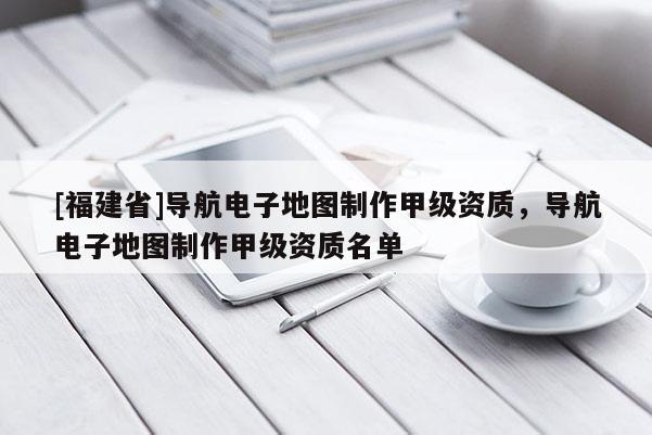 [福建省]導(dǎo)航電子地圖制作甲級資質(zhì)，導(dǎo)航電子地圖制作甲級資質(zhì)名單