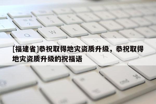 [福建省]恭祝取得地災資質升級，恭祝取得地災資質升級的祝福語