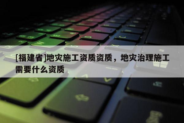 [福建省]地災施工資質資質，地災治理施工需要什么資質