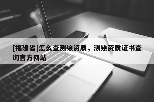 [福建省]怎么查測繪資質，測繪資質證書查詢官方網站