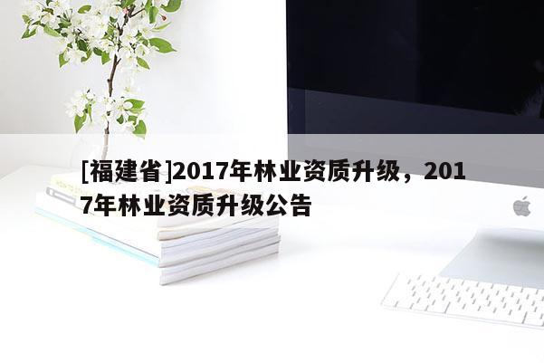 [福建省]2017年林業資質升級，2017年林業資質升級公告
