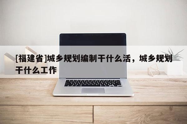 [福建省]城鄉規劃編制干什么活，城鄉規劃干什么工作