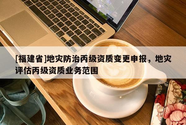 [福建省]地災(zāi)防治丙級資質(zhì)變更申報，地災(zāi)評估丙級資質(zhì)業(yè)務(wù)范圍
