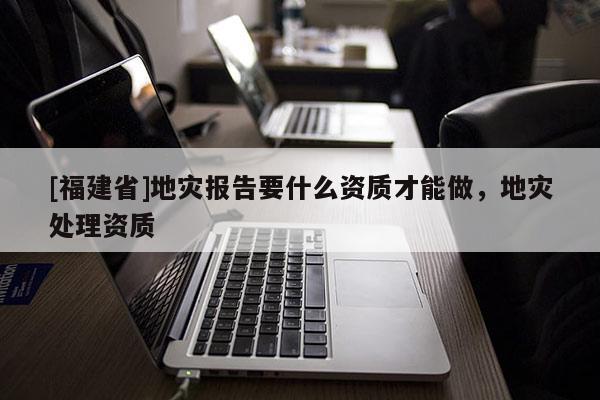 [福建省]地災報告要什么資質才能做，地災處理資質