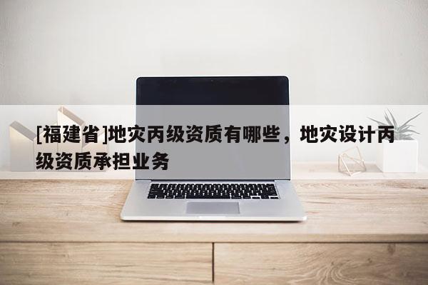 [福建省]地災丙級資質有哪些，地災設計丙級資質承擔業務