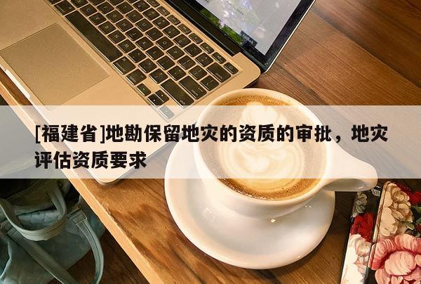 [福建省]地勘保留地災的資質的審批，地災評估資質要求