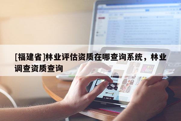 [福建省]林業(yè)評估資質(zhì)在哪查詢系統(tǒng)，林業(yè)調(diào)查資質(zhì)查詢