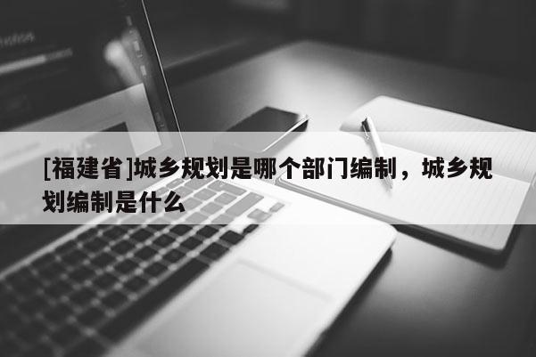 [福建省]城鄉規劃是哪個部門編制，城鄉規劃編制是什么
