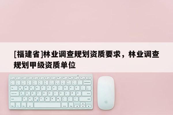 [福建省]林業調查規劃資質要求，林業調查規劃甲級資質單位