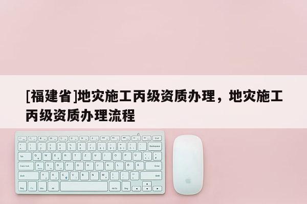 [福建省]地災施工丙級資質辦理，地災施工丙級資質辦理流程