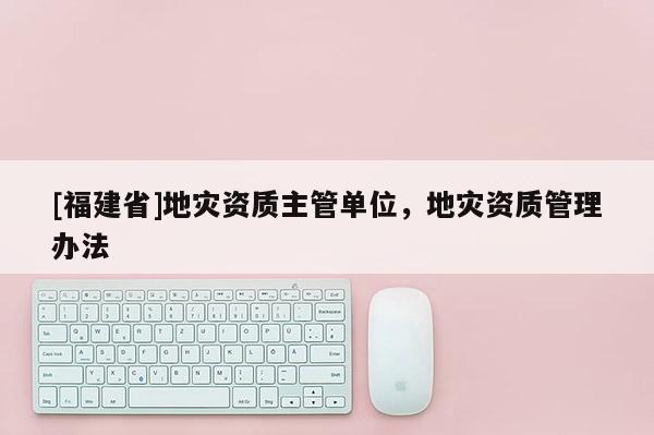 [福建省]地災資質主管單位，地災資質管理辦法