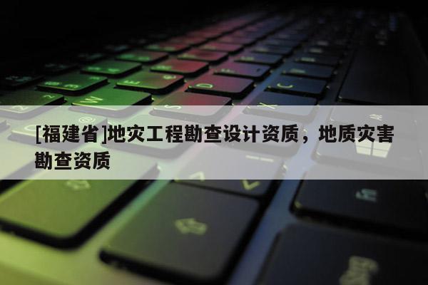 [福建省]地災工程勘查設計資質，地質災害勘查資質