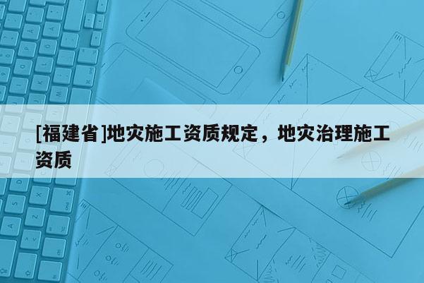 [福建省]地災施工資質規定，地災治理施工資質