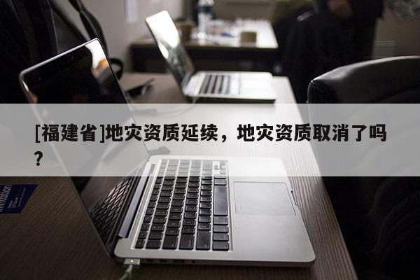 [福建省]地災資質延續，地災資質取消了嗎?