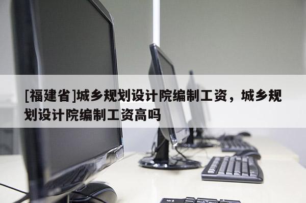 [福建省]城鄉規劃設計院編制工資，城鄉規劃設計院編制工資高嗎