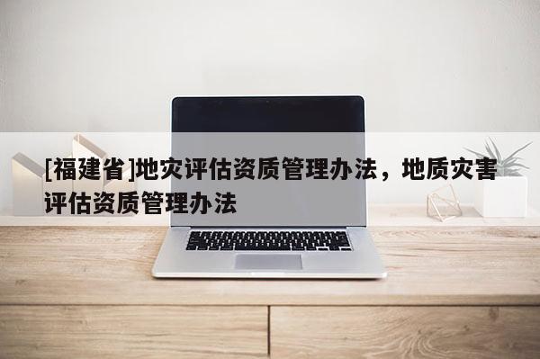 [福建省]地災(zāi)評(píng)估資質(zhì)管理辦法，地質(zhì)災(zāi)害評(píng)估資質(zhì)管理辦法