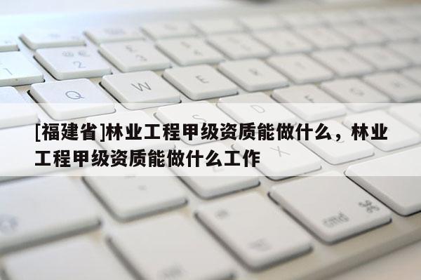 [福建省]林業工程甲級資質能做什么，林業工程甲級資質能做什么工作