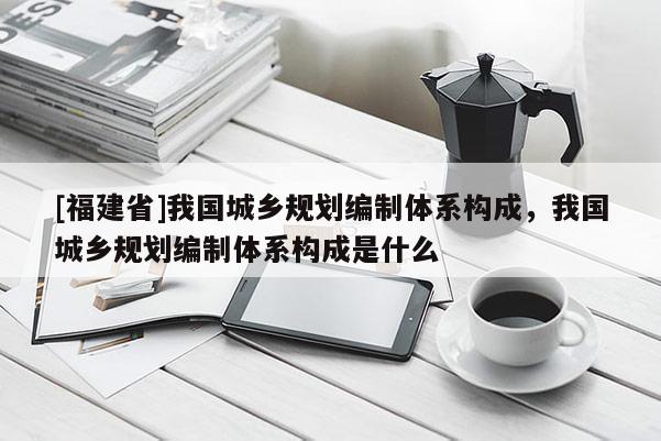 [福建省]我國城鄉規劃編制體系構成，我國城鄉規劃編制體系構成是什么