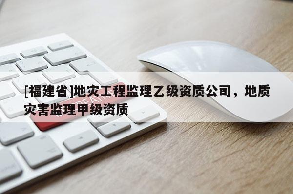 [福建省]地災工程監理乙級資質公司，地質災害監理甲級資質