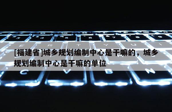 [福建省]城鄉(xiāng)規(guī)劃編制中心是干嘛的，城鄉(xiāng)規(guī)劃編制中心是干嘛的單位