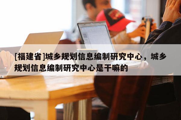 [福建省]城鄉規劃信息編制研究中心，城鄉規劃信息編制研究中心是干嘛的