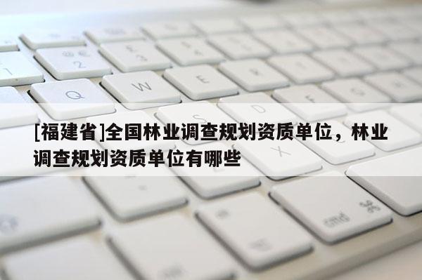 [福建省]全國(guó)林業(yè)調(diào)查規(guī)劃資質(zhì)單位，林業(yè)調(diào)查規(guī)劃資質(zhì)單位有哪些