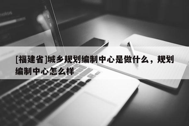 [福建省]城鄉規劃編制中心是做什么，規劃編制中心怎么樣
