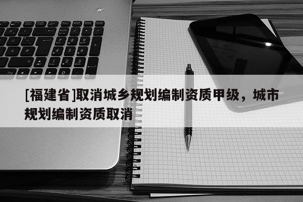 [福建省]取消城鄉規劃編制資質甲級，城市規劃編制資質取消