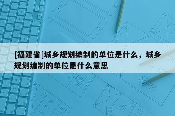 [福建省]城鄉(xiāng)規(guī)劃編制的單位是什么，城鄉(xiāng)規(guī)劃編制的單位是什么意思