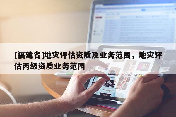 [福建省]地災評估資質及業務范圍，地災評估丙級資質業務范圍
