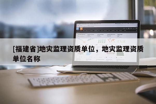 [福建省]地災監理資質單位，地災監理資質單位名稱