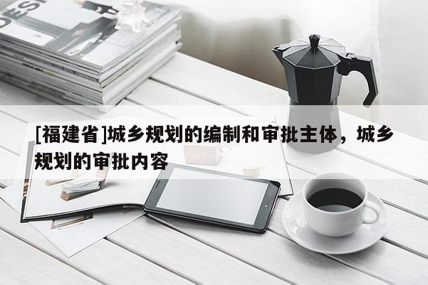 [福建省]城鄉規劃的編制和審批主體，城鄉規劃的審批內容