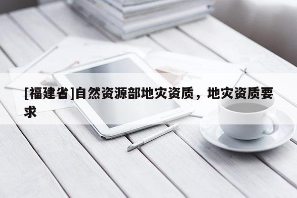 [福建省]自然資源部地災資質(zhì)，地災資質(zhì)要求